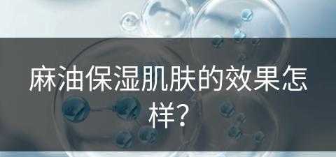 麻油保湿肌肤的效果怎样？(麻油保湿肌肤的效果怎样呢)